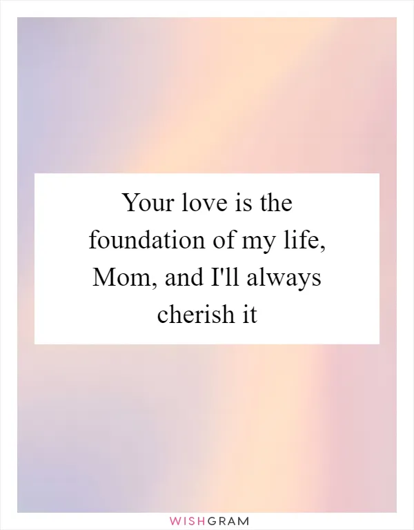 Your love is the foundation of my life, Mom, and I'll always cherish it
