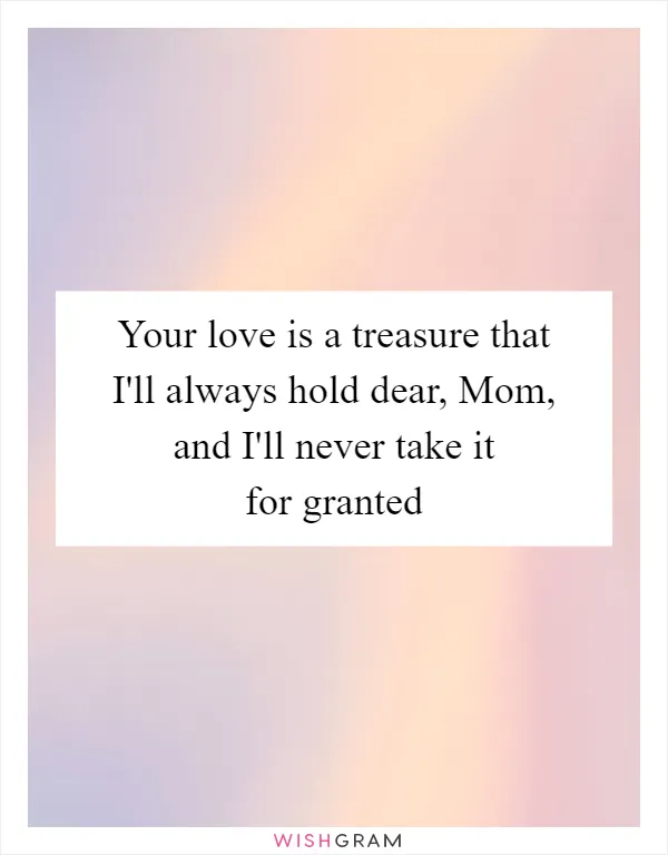 Your love is a treasure that I'll always hold dear, Mom, and I'll never take it for granted