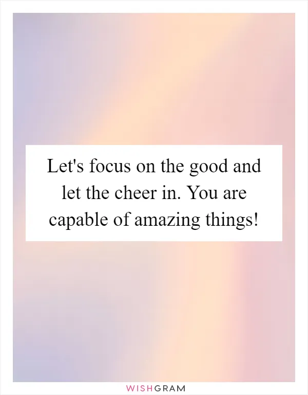 Let's focus on the good and let the cheer in. You are capable of amazing things!