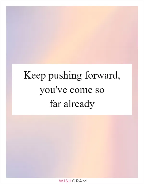 Keep pushing forward, you've come so far already