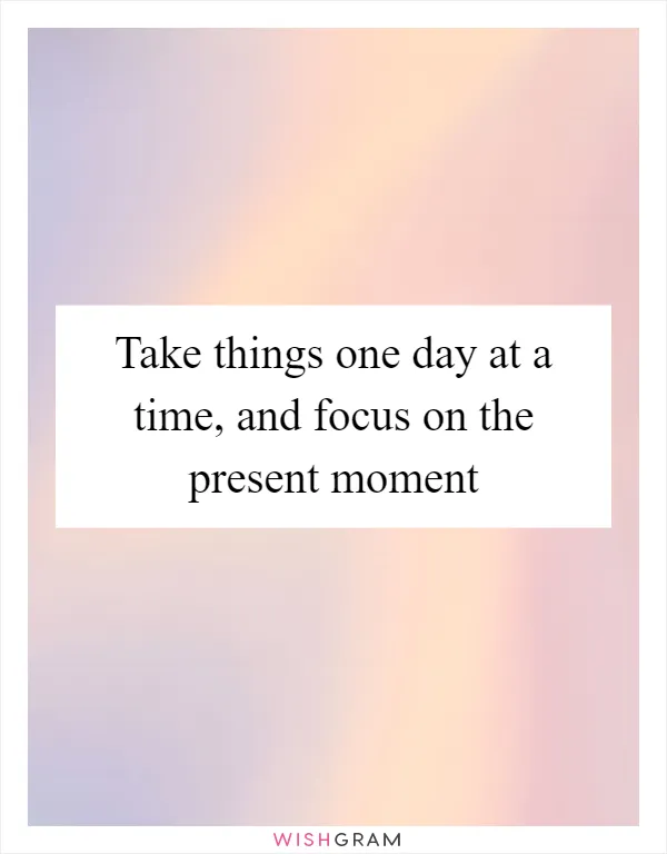 Take things one day at a time, and focus on the present moment