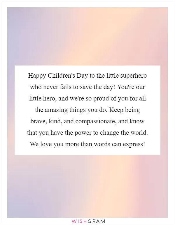 Happy Children's Day to the little superhero who never fails to save the day! You're our little hero, and we're so proud of you for all the amazing things you do. Keep being brave, kind, and compassionate, and know that you have the power to change the world. We love you more than words can express!