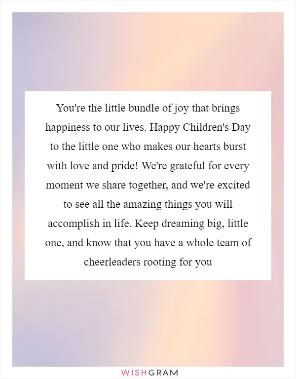 You're the little bundle of joy that brings happiness to our lives. Happy Children's Day to the little one who makes our hearts burst with love and pride! We're grateful for every moment we share together, and we're excited to see all the amazing things you will accomplish in life. Keep dreaming big, little one, and know that you have a whole team of cheerleaders rooting for you