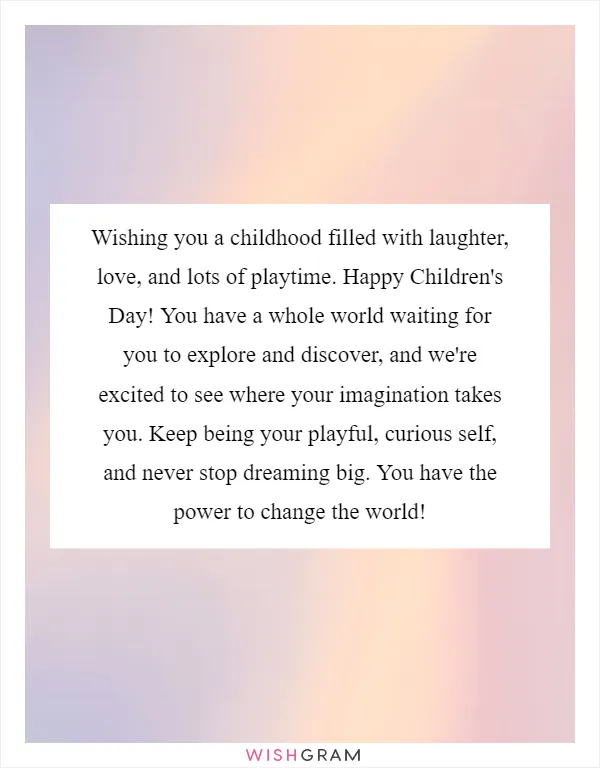 Wishing you a childhood filled with laughter, love, and lots of playtime. Happy Children's Day! You have a whole world waiting for you to explore and discover, and we're excited to see where your imagination takes you. Keep being your playful, curious self, and never stop dreaming big. You have the power to change the world!