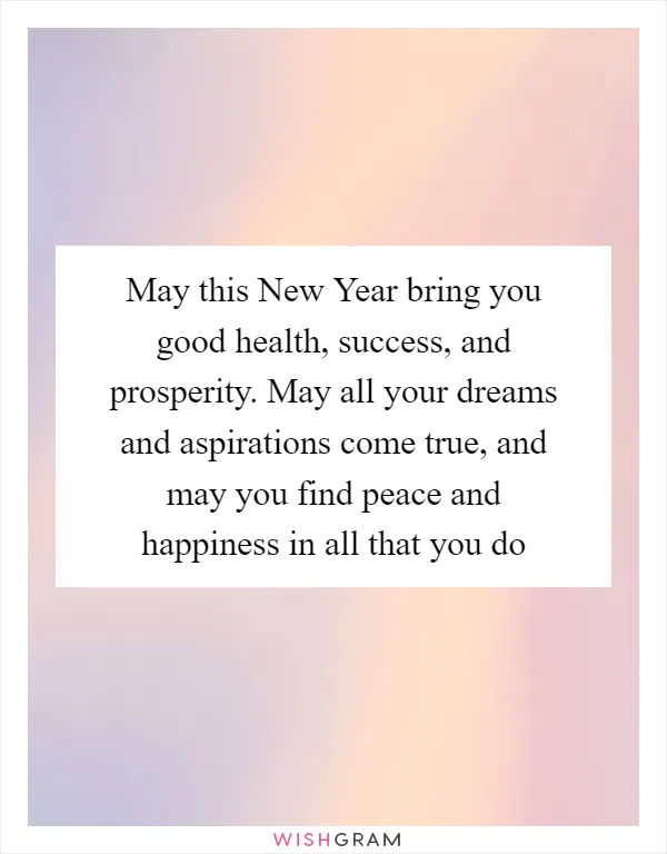 May this New Year bring you good health, success, and prosperity. May all your dreams and aspirations come true, and may you find peace and happiness in all that you do