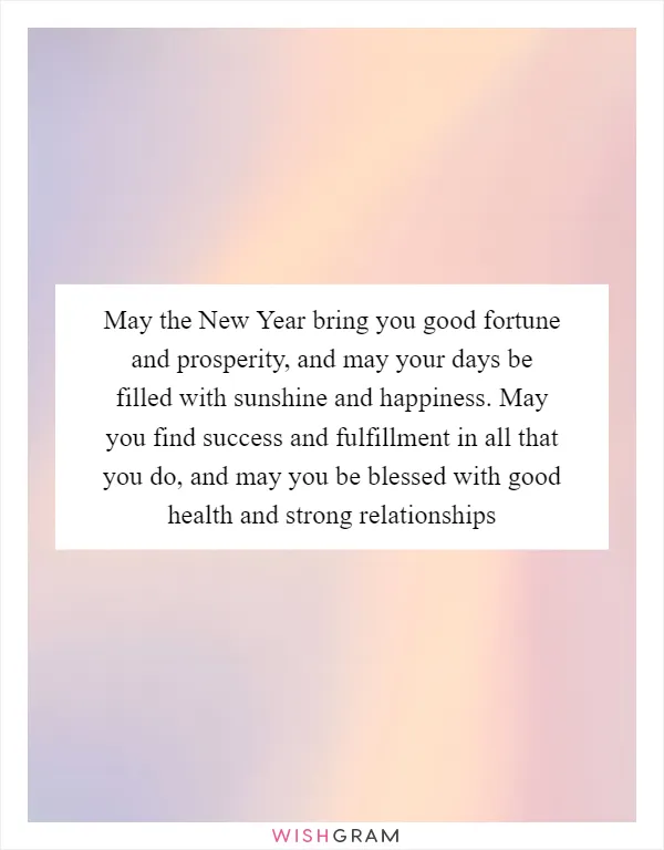 May the New Year bring you good fortune and prosperity, and may your days be filled with sunshine and happiness. May you find success and fulfillment in all that you do, and may you be blessed with good health and strong relationships
