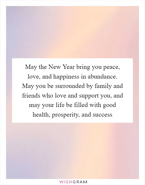 May the New Year bring you peace, love, and happiness in abundance. May you be surrounded by family and friends who love and support you, and may your life be filled with good health, prosperity, and success