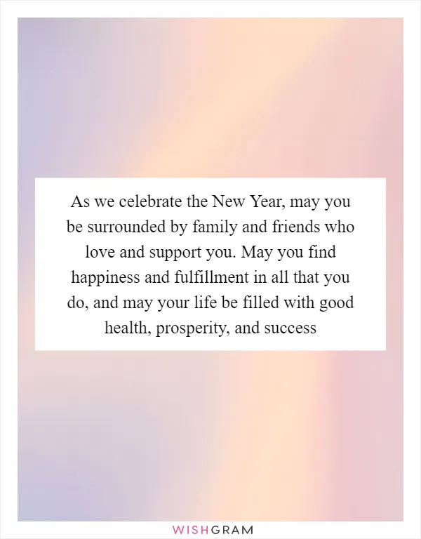 As we celebrate the New Year, may you be surrounded by family and friends who love and support you. May you find happiness and fulfillment in all that you do, and may your life be filled with good health, prosperity, and success
