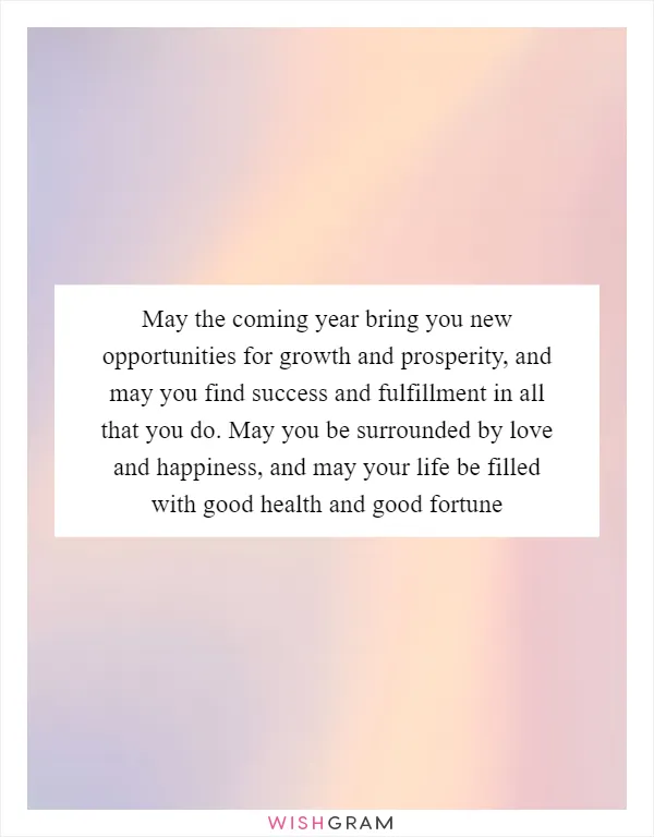 May the coming year bring you new opportunities for growth and prosperity, and may you find success and fulfillment in all that you do. May you be surrounded by love and happiness, and may your life be filled with good health and good fortune