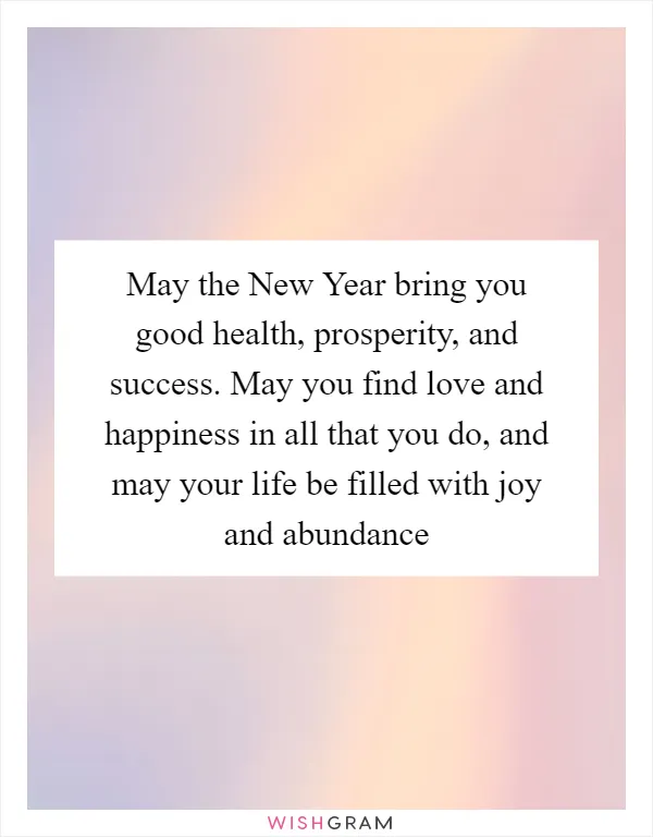 May the New Year bring you good health, prosperity, and success. May you find love and happiness in all that you do, and may your life be filled with joy and abundance