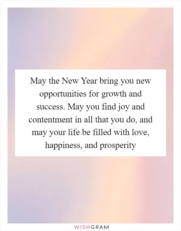 May the New Year bring you new opportunities for growth and success. May you find joy and contentment in all that you do, and may your life be filled with love, happiness, and prosperity