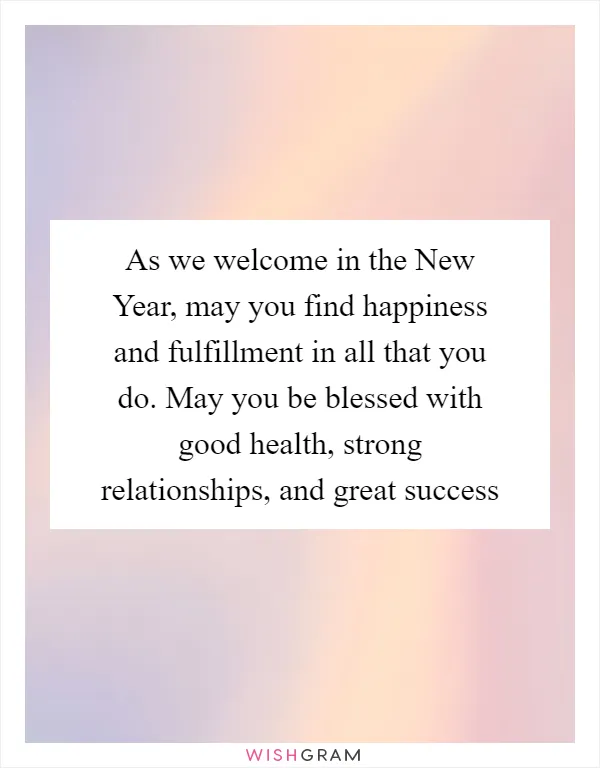 As we welcome in the New Year, may you find happiness and fulfillment in all that you do. May you be blessed with good health, strong relationships, and great success