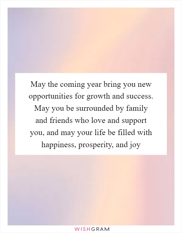 May the coming year bring you new opportunities for growth and success. May you be surrounded by family and friends who love and support you, and may your life be filled with happiness, prosperity, and joy