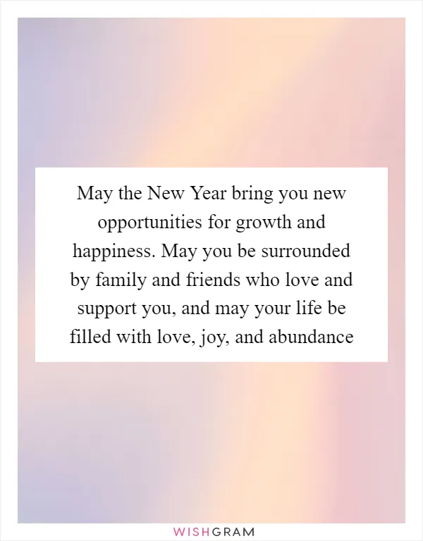 May the New Year bring you new opportunities for growth and happiness. May you be surrounded by family and friends who love and support you, and may your life be filled with love, joy, and abundance