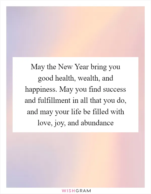May the New Year bring you good health, wealth, and happiness. May you find success and fulfillment in all that you do, and may your life be filled with love, joy, and abundance
