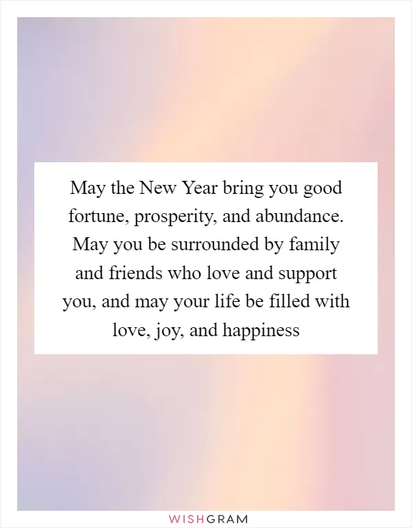 May the New Year bring you good fortune, prosperity, and abundance. May you be surrounded by family and friends who love and support you, and may your life be filled with love, joy, and happiness
