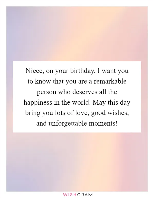 Niece, on your birthday, I want you to know that you are a remarkable person who deserves all the happiness in the world. May this day bring you lots of love, good wishes, and unforgettable moments!