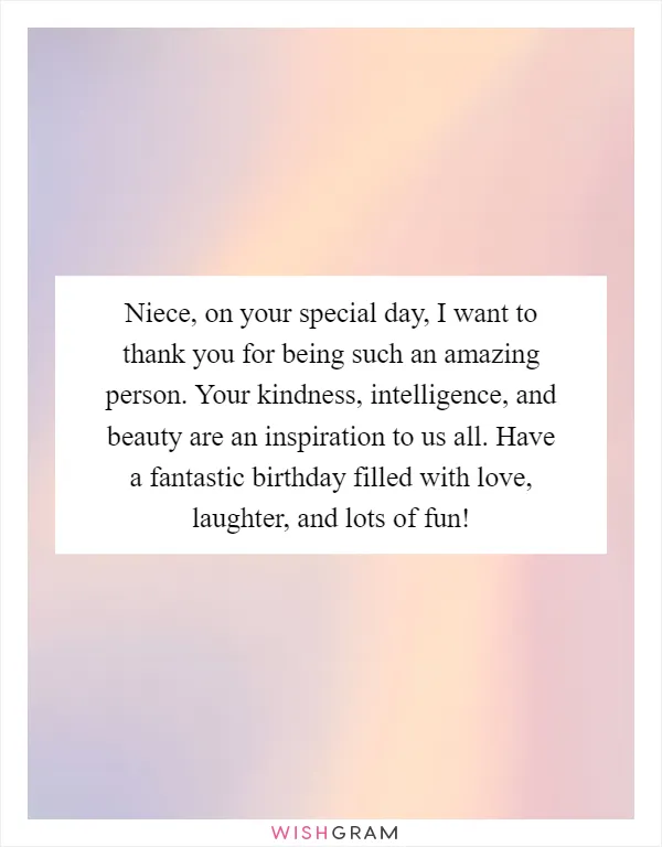 Niece, on your special day, I want to thank you for being such an amazing person. Your kindness, intelligence, and beauty are an inspiration to us all. Have a fantastic birthday filled with love, laughter, and lots of fun!