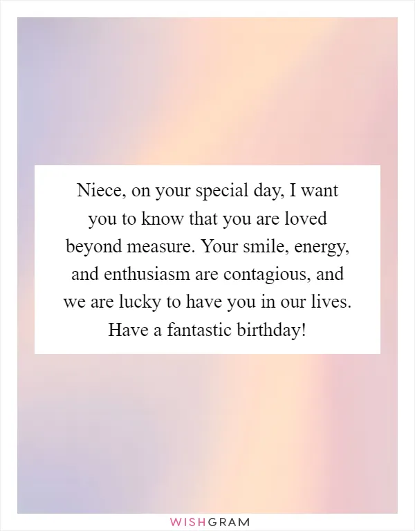 Niece, on your special day, I want you to know that you are loved beyond measure. Your smile, energy, and enthusiasm are contagious, and we are lucky to have you in our lives. Have a fantastic birthday!