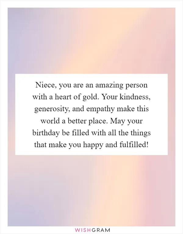 Niece, you are an amazing person with a heart of gold. Your kindness, generosity, and empathy make this world a better place. May your birthday be filled with all the things that make you happy and fulfilled!