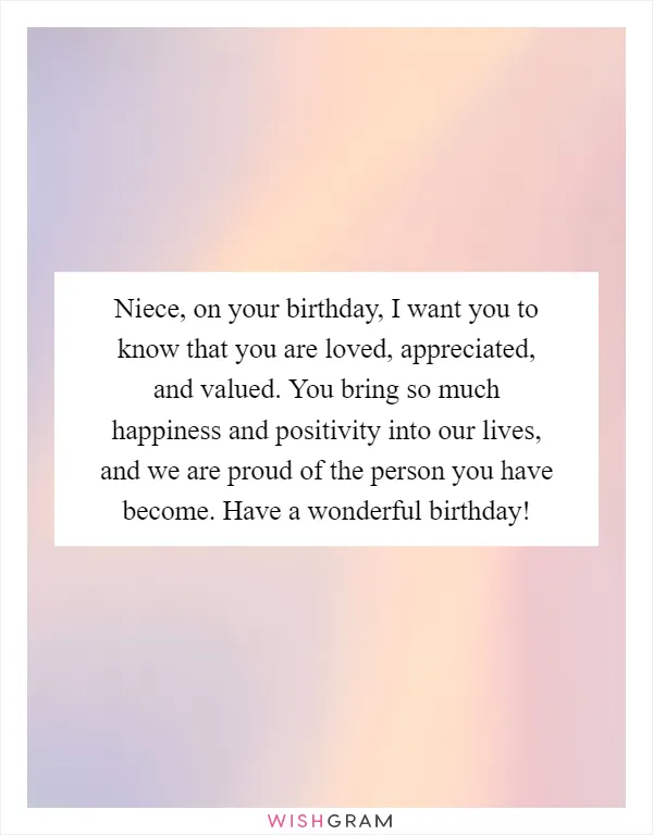 Niece, on your birthday, I want you to know that you are loved, appreciated, and valued. You bring so much happiness and positivity into our lives, and we are proud of the person you have become. Have a wonderful birthday!