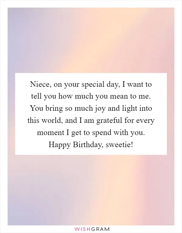 Niece, on your special day, I want to tell you how much you mean to me. You bring so much joy and light into this world, and I am grateful for every moment I get to spend with you. Happy Birthday, sweetie!