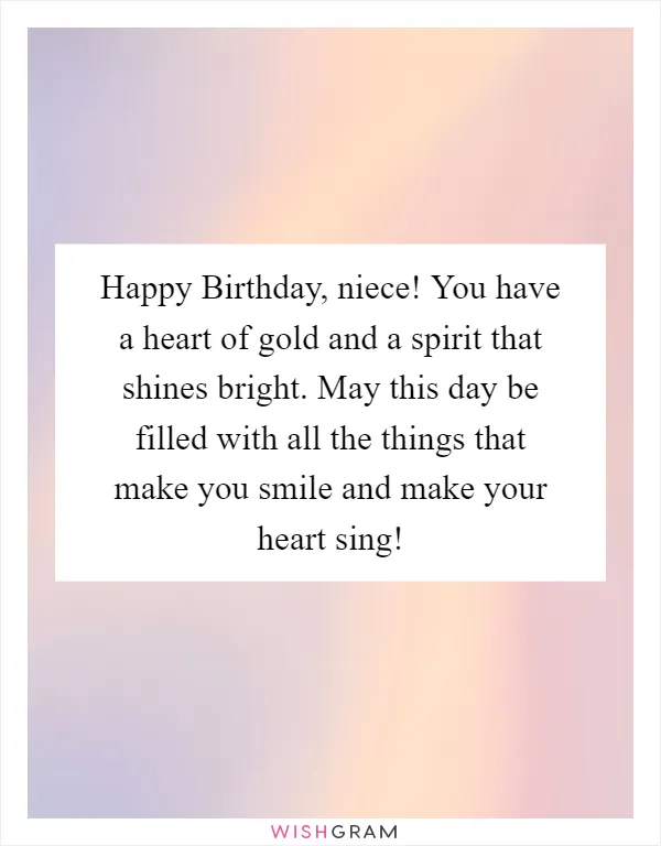 Happy Birthday, niece! You have a heart of gold and a spirit that shines bright. May this day be filled with all the things that make you smile and make your heart sing!