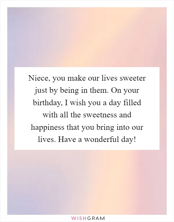 Niece, you make our lives sweeter just by being in them. On your birthday, I wish you a day filled with all the sweetness and happiness that you bring into our lives. Have a wonderful day!