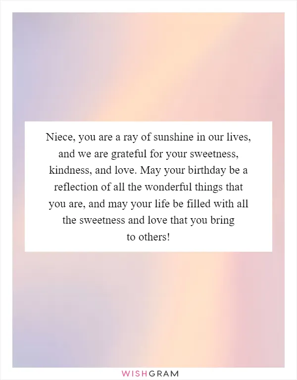 Niece, you are a ray of sunshine in our lives, and we are grateful for your sweetness, kindness, and love. May your birthday be a reflection of all the wonderful things that you are, and may your life be filled with all the sweetness and love that you bring to others!