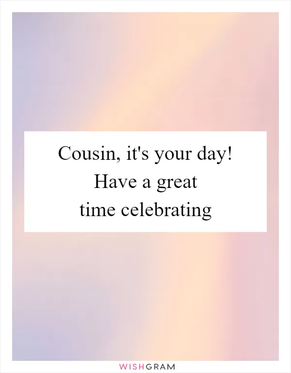Cousin, it's your day! Have a great time celebrating