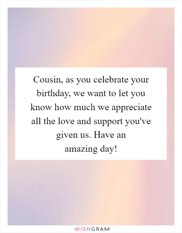 Cousin, as you celebrate your birthday, we want to let you know how much we appreciate all the love and support you've given us. Have an amazing day!