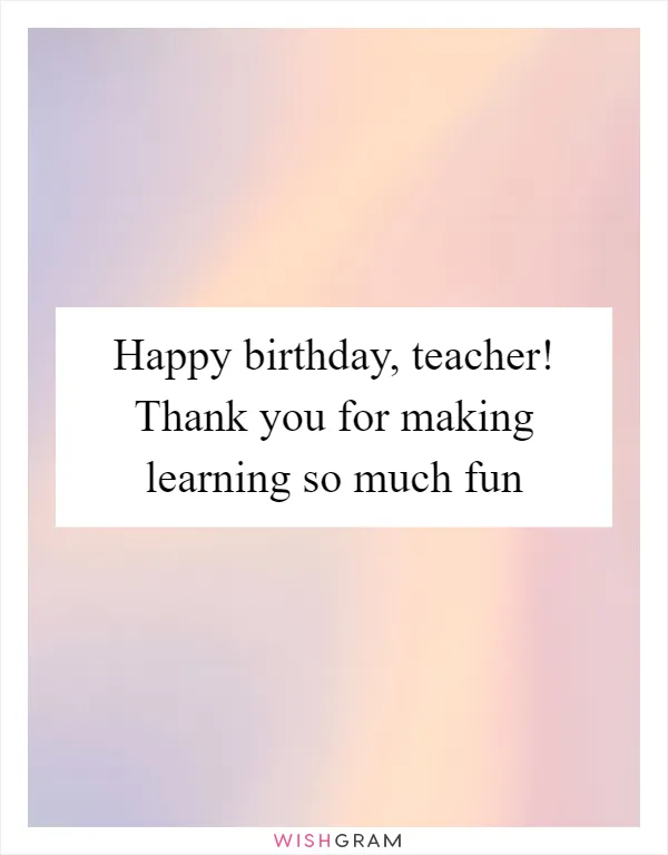 Happy birthday, teacher! Thank you for making learning so much fun