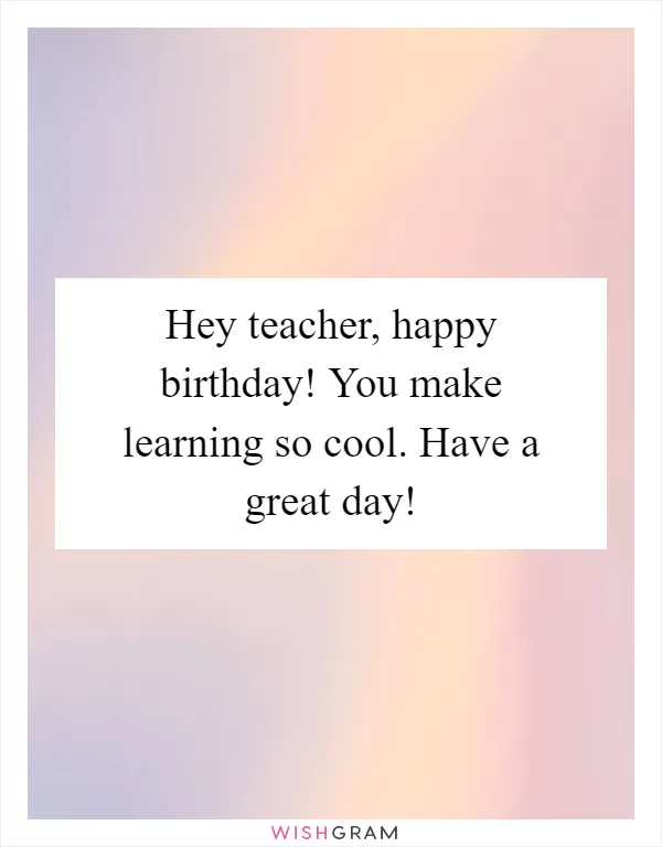 Hey teacher, happy birthday! You make learning so cool. Have a great day!