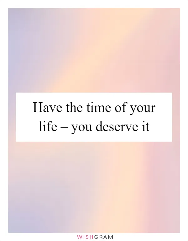 Have the time of your life – you deserve it