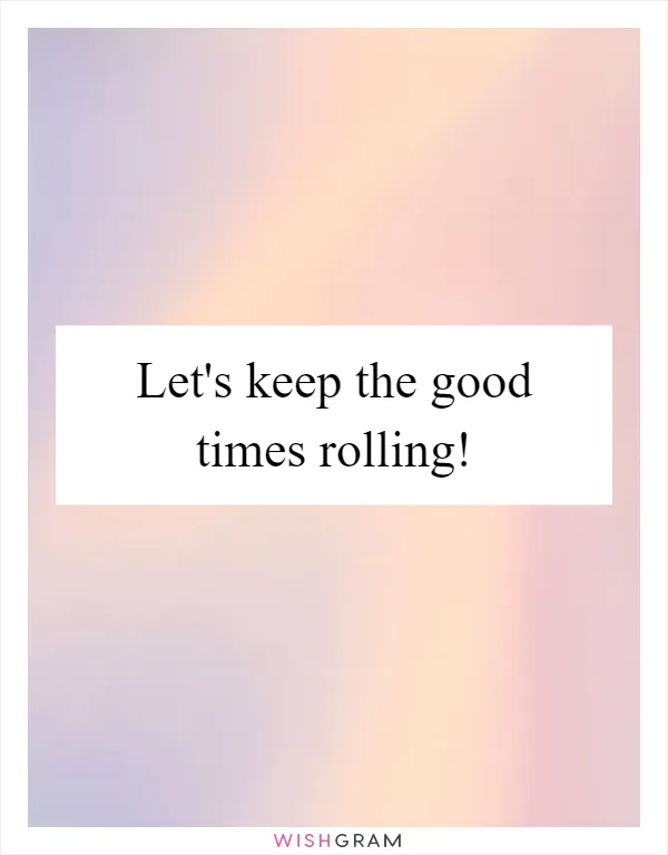 Let's keep the good times rolling!