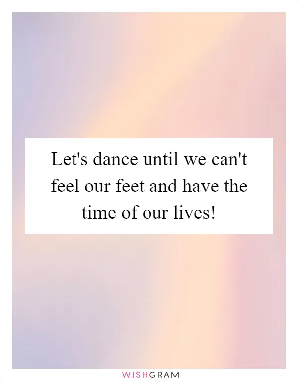 Let's dance until we can't feel our feet and have the time of our lives!