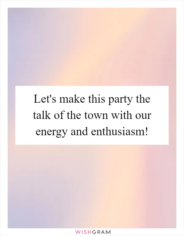 Let's make this party the talk of the town with our energy and enthusiasm!