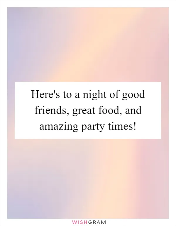 Here's to a night of good friends, great food, and amazing party times!
