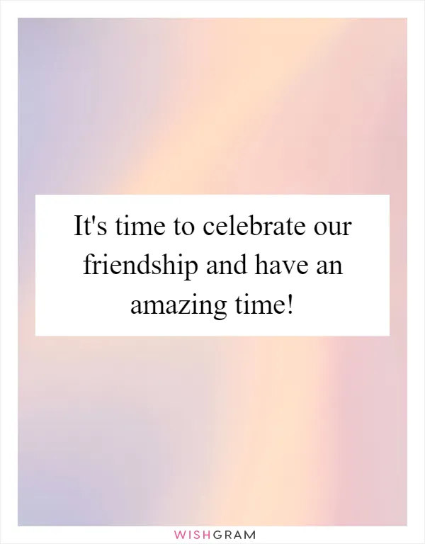 It's time to celebrate our friendship and have an amazing time!