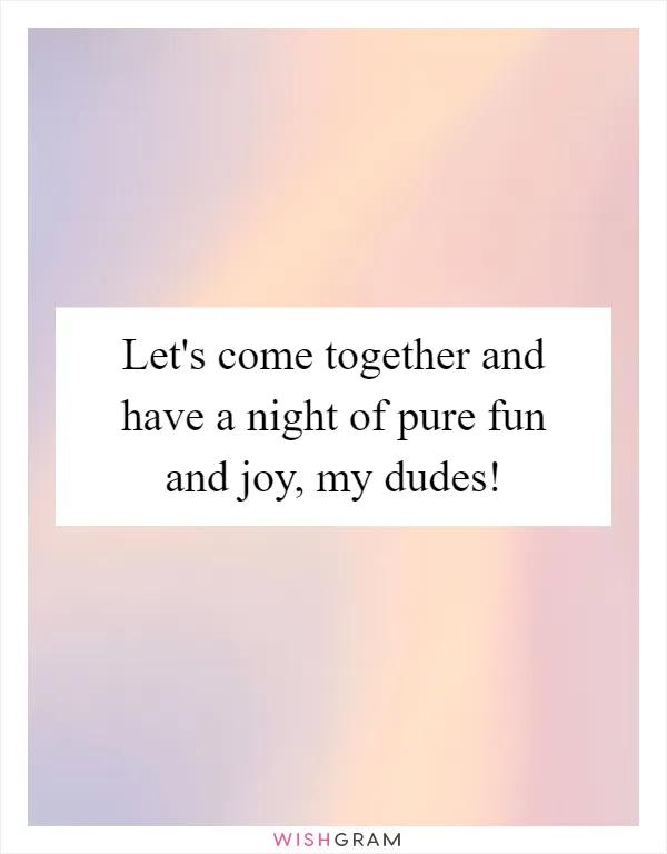 Let's come together and have a night of pure fun and joy, my dudes!