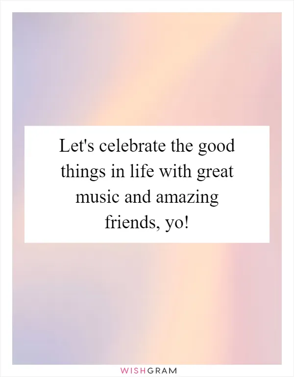 Let's celebrate the good things in life with great music and amazing friends, yo!