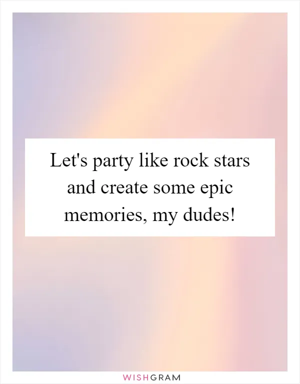 Let's party like rock stars and create some epic memories, my dudes!
