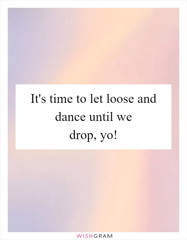 It's time to let loose and dance until we drop, yo!