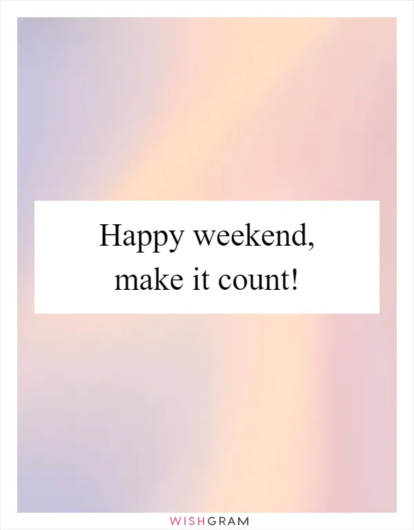 Happy weekend, make it count!