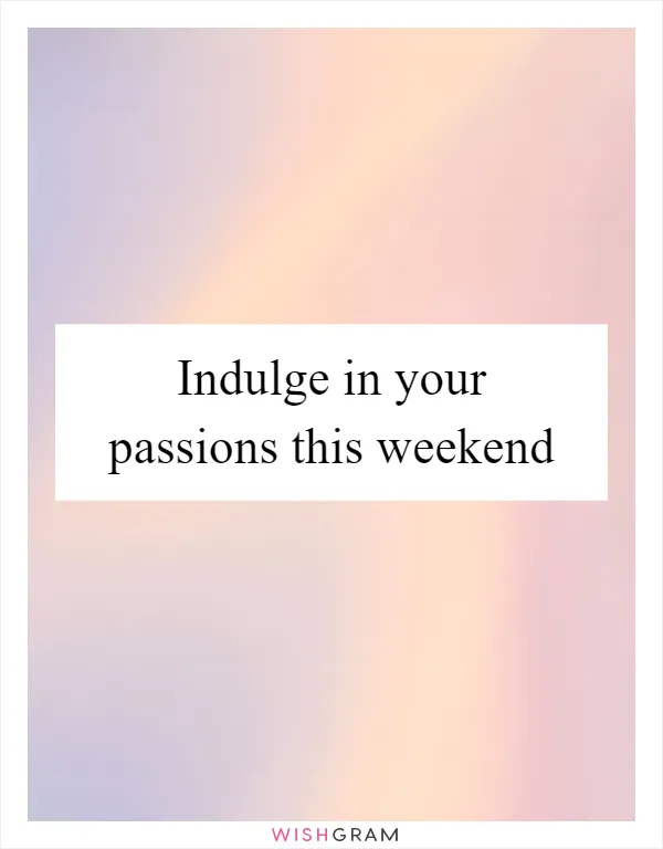 Indulge in your passions this weekend