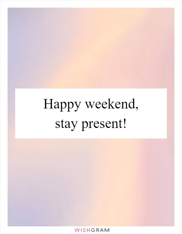 Happy weekend, stay present!