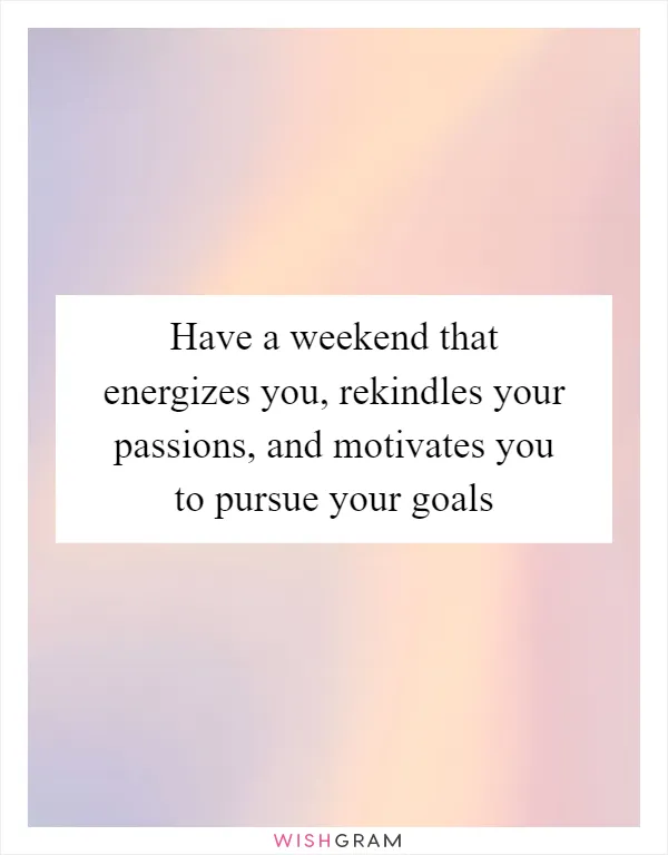 Have a weekend that energizes you, rekindles your passions, and motivates you to pursue your goals