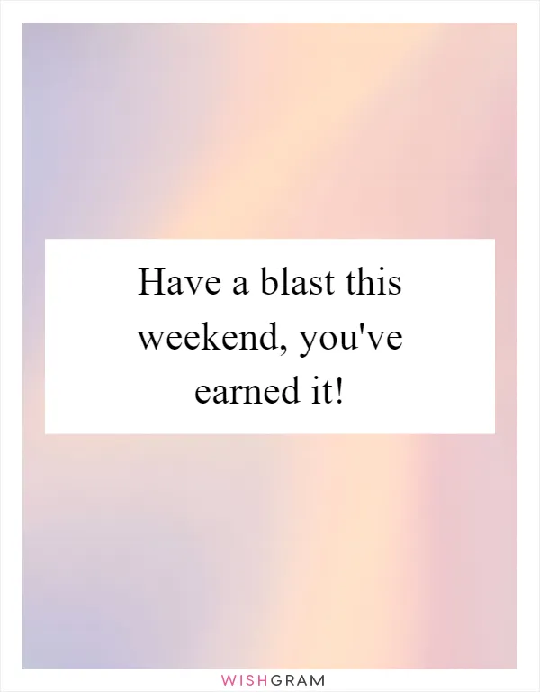 Have a blast this weekend, you've earned it!