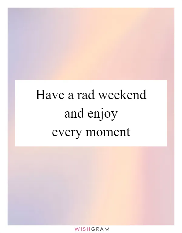 Have a rad weekend and enjoy every moment