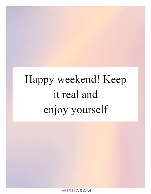 Happy weekend! Keep it real and enjoy yourself
